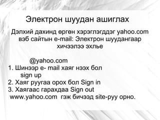 Электрон шуудан ашиглах
 Дэлхий дахинд өргөн хэрэглэгддэг yahoo.com
   вэб сайтын e-mail: Электрон шуудангаар
               хичээлээ эхлье

       @yahoo.com
1. Шинээр e- mail хаяг нээх бол
    sign up
2. Хаяг руугаа орох бол Sign in
3. Хаягаас гарахдаа Sign out
www.yahoo.com гэж бичээд site-руу орно.
 
