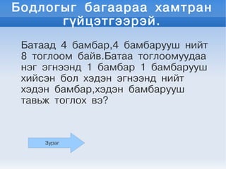Бодлогыг багаараа хамтран
      гүйцэтгээрэй.
 Батаад 4 бамбар,4 бамбарууш нийт
 8 тоглоом байв.Батаа тоглоомуудаа
 нэг эгнээнд 1 бамбар 1 бамбарууш
 хийсэн бол хэдэн эгнээнд нийт
 хэдэн бамбар,хэдэн бамбарууш
 тавьж тоглох вэ?



     Зураг
 