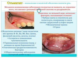 Стоматит – воспаление слизистой оболочки полости рта.
   Механизм возникновения заболевания полностью не выявлен, но, вероятнее
       всего, это связано с реакцией иммунной системы на раздражители.
                                          Выявлены, по меньшей мере, несколько
                                            факторов, вызывающих стоматит:
                                             Зубные пасты и очистители для
                                             полости рта, содержащие в своем
                                           составе лауриловый сульфат натрия
                                                 Механическая травма
                                                         Стресс

Недостатки питания ( чаще недостаток
  вит.группы В: В1, В2, В6, В12; цинка,
  фолиевой кислоты, железа, селена)
       Аллергия и повышенная
           чувствительность
  Гормональные изменения (напр. у
   женщин во время беременности)
 Генетическая предрасположенность
               Бактерии
   Общесоматические заболевания
        (сахарный диабет и пр.)
 