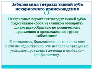 Заболевания твердых тканей зуба
     некариозного происхождения

 Некариозные поражения твердых тканей зубов
  представляют собой не слишком обширную,
   однако разнообразную по клиническому
     проявлению и происхождению группу
                заболеваний
  К сожалению, большинство из них пока еще
изучены недостаточно, что несколько затрудняет
   успешное проведение лечения и особенно -
               профилактику.
 