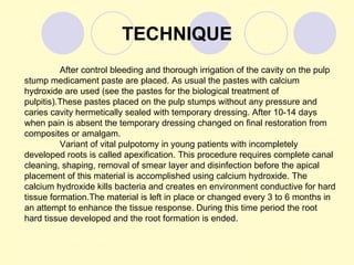 TECHNIQUE
          After control bleeding and thorough irrigation of the cavity on the pulp
stump medicament paste are placed. As usual the pastes with calcium
hydroxide are used (see the pastes for the biological treatment of
pulpitis).These pastes placed on the pulp stumps without any pressure and
caries cavity hermetically sealed with temporary dressing. After 10-14 days
when pain is absent the temporary dressing changed on final restoration from
composites or amalgam.
          Variant of vital pulpotomy in young patients with incompletely
developed roots is called apexification. This procedure requires complete canal
cleaning, shaping, removal of smear layer and disinfection before the apical
placement of this material is accomplished using calcium hydroxide. The
calcium hydroxide kills bacteria and creates en environment conductive for hard
tissue formation.The material is left in place or changed every 3 to 6 months in
an attempt to enhance the tissue response. During this time period the root
hard tissue developed and the root formation is ended.
 