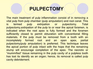 PULPECTOMY
The main treatment of pulp inflammation consist of in removing a
vital pulp from pulp chamber (pulp amputation) and root canal. This
is     termed     pulp     extirpation   or    pulpectomy.     Total
pulpectomy,extirpation of the pulp to or near the apical foramen, is
indicated when the root apex is fully formed and the foramen
sufficiently closed to permit obturation with conventional filling
materials. If the pulp must be removed from a tooth with an
incompletely formed root and an open apex, partial
pulpectomy(pulp amputation) is preferred. This technique leaves
the apical portion of pulp intact with the hope that the remaining
stump will encourage completion of the apex. The necrotic or
“mummified” tissue remaining in the pulp cavity of a pulpless tooth
has lost its identify as an organ; hence, its removal is called pulp
cavity debridement.
 