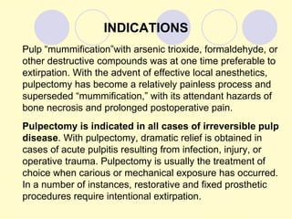 INDICATIONS
Pulp “mummification”with arsenic trioxide, formaldehyde, or
other destructive compounds was at one time preferable to
extirpation. With the advent of effective local anesthetics,
pulpectomy has become a relatively painless process and
superseded “mummification,” with its attendant hazards of
bone necrosis and prolonged postoperative pain.
Pulpectomy is indicated in all cases of irreversible pulp
disease. With pulpectomy, dramatic relief is obtained in
cases of acute pulpitis resulting from infection, injury, or
operative trauma. Pulpectomy is usually the treatment of
choice when carious or mechanical exposure has occurred.
In a number of instances, restorative and fixed prosthetic
procedures require intentional extirpation.
 