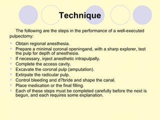 Technique
   The following are the steps in the performance of a well-executed
pulpectomy:
   Obtain regional anesthesia.
   Prepare a minimal coronal openingand, with a sharp explorer, test
    the pulp for depth of anesthesia.
   If necessary, inject anesthetic intrapulpally.
   Complete the access cavity.
   Excavate the coronal pulp (amputation).
   Extirpate the radicular pulp.
   Control bleeding and d?bride and shape the canal.
   Place medication or the final filling.
   Each of these steps must be completed carefully before the next is
    begun, and each requires some explanation.
 