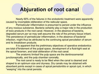 Abjuration of root canal
          Nearly 60% of the failures in the endodontic treatment were apparently
caused by incomplete obliteration of the radicular space.
          Periradicular inflammation is presumed to persist under the influence
of any noxious substance. Bacteria certainly play a major role in the production
of toxic products in the root canal. However, in the absence of bacteria,
degraded serum per se may well assume the role of the primary tissue irritant.
The persistence of periradicular inflammation, in the absence of bacterial
infection, might thus be attributed to the continuing apical percolation of serum
and its breakdown products.
          It is apparent that the preliminary objectives of operative endodontics
are total d?bridement of the pulpal space, development of a fluid-tight seal at
the apical foramen, and total obliteration of the root canal.
          The anatomic limitsof the pulp space are the dentinocemental
junctionapically, and the pulp chamber coronally.
          The root canal is ready to be filled when the canal is cleaned and
shaped to an optimum size and dryness. Dry canals may be obtained with
absorbent points except in cases of apical periodontitis or apical cyst, in which
“weeping” into the canal persists.
 