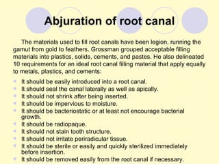 Abjuration of root canal
   The materials used to fill root canals have been legion, running the
gamut from gold to feathers. Grossman grouped acceptable filling
materials into plastics, solids, cements, and pastes. He also delineated
10 requirements for an ideal root canal filling material that apply equally
to metals, plastics, and cements:
   It should be easily introduced into a root canal.
   It should seal the canal laterally as well as apically.
   It should not shrink after being inserted.
   It should be impervious to moisture.
   It should be bacteriostatic or at least not encourage bacterial
    growth.
   It should be radiopaque.
   It should not stain tooth structure.
   It should not irritate periradicular tissue.
   It should be sterile or easily and quickly sterilized immediately
    before insertion.
   It should be removed easily from the root canal if necessary.
 