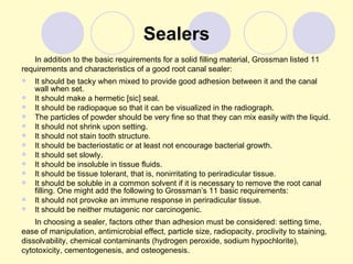 Sealers
   In addition to the basic requirements for a solid filling material, Grossman listed 11
requirements and characteristics of a good root canal sealer:
   It should be tacky when mixed to provide good adhesion between it and the canal
    wall when set.
   It should make a hermetic [sic] seal.
   It should be radiopaque so that it can be visualized in the radiograph.
   The particles of powder should be very fine so that they can mix easily with the liquid.
   It should not shrink upon setting.
   It should not stain tooth structure.
   It should be bacteriostatic or at least not encourage bacterial growth.
   It should set slowly.
   It should be insoluble in tissue fluids.
   It should be tissue tolerant, that is, nonirritating to periradicular tissue.
   It should be soluble in a common solvent if it is necessary to remove the root canal
    filling. One might add the following to Grossman’s 11 basic requirements:
   It should not provoke an immune response in periradicular tissue.
   It should be neither mutagenic nor carcinogenic.
    In choosing a sealer, factors other than adhesion must be considered: setting time,
ease of manipulation, antimicrobial effect, particle size, radiopacity, proclivity to staining,
dissolvability, chemical contaminants (hydrogen peroxide, sodium hypochlorite),
cytotoxicity, cementogenesis, and osteogenesis.
 