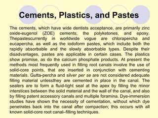 Cements, Plastics, and Pastes
The cements, which have wide dentists acceptance, are primarily zinc
oxide-eugenol (ZOE) cements, the polyketones, and epoxy.
Thepastescurrently in worldwide vogue are chlorapercha and
eucapercha, as well as the iodoform pastes, which include both the
rapidly absorbable and the slowly absorbable types. Despite their
disadvantages, pastes are applicable in certain cases. The plastics
show promise, as do the calcium phosphate products. At present the
methods most frequently used in filling root canals involve the use of
solid-core points, that are inserted in conjunction with cementing
materials. Gutta-percha and silver per se are not considered adequate
filling material unlessthey are cemented in place in the canal. The
sealers are to form a fluid-tight seal at the apex by filling the minor
interstices between the solid material and the wall of the canal, and also
by filling patent accessory canals and multiple foramina. Dye-immersion
studies have shown the necessity of cementation, without which dye
penetrates back into the canal after compaction; this occurs with all
known solid-core root canal–filling techniques.
 
