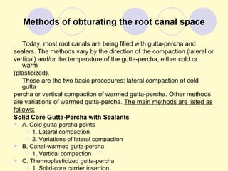 Methods of obturating the root canal space

    Today, most root canals are being filled with gutta-percha and
sealers. The methods vary by the direction of the compaction (lateral or
vertical) and/or the temperature of the gutta-percha, either cold or
    warm
(plasticized).
    These are the two basic procedures: lateral compaction of cold
    gutta
percha or vertical compaction of warmed gutta-percha. Other methods
are variations of warmed gutta-percha. The main methods are listed as
follows:
Solid Core Gutta-Percha with Sealants
 A. Cold gutta-percha points
      1. Lateral compaction
      2. Variations of lateral compaction
 B. Canal-warmed gutta-percha
      1. Vertical compaction
 C. Thermoplasticized gutta-percha
      1. Solid-core carrier insertion
 