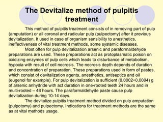 The Devitalize method of pulpitis
                    treatment
          This method of pulpitis treatment consists of in removing part of pulp
(amputation) or all coronal and radicular pulp (pulpectomy) after it previous
devitalization. It used in case of organism sensibility to anesthetics,
ineffectiveness of vital treatment methods, some systemic diseases.
          Most often for pulp devitalization arsenic and paraformaldehyde
preparations are used. These preparations act as protoplasmatic poison on
oxidizing enzymes of pulp cells which leads to disturbance of metabolism,
hypoxia with result of cell necrosis. The necrosis depth depends of duration
and concentration of preparation. These preparations used in form of pastes,
which consist of devitalization agents, anesthetics, antiseptics and oil
(eugenol for example). For pulp devitalization is sufficient (0,0002÷0,0004) g
of arsenic anhydride with act duration in one-rooted teeth 24 hours and in
multi-rooted – 48 hours. The paraformaldehyde paste cause pulp
devitalization during 10-14 days.
          The devitalize pulpitis treatment method divided on pulp amputation
(pulpotomy) and pulpectomy. Indications for treatment methods are the same
as at vital methods usage.
 