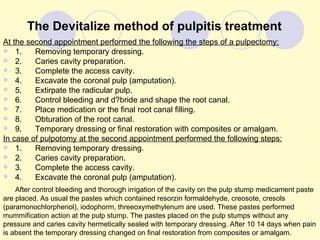 The Devitalize method of pulpitis treatment
At the second appointment performed the following the steps of a pulpectomy:
 1.     Removing temporary dressing.
 2.     Caries cavity preparation.
 3.     Complete the access cavity.
 4.     Excavate the coronal pulp (amputation).
 5.     Extirpate the radicular pulp.
 6.     Control bleeding and d?bride and shape the root canal.
 7.     Place medication or the final root canal filling.
 8.     Obturation of the root canal.
 9.     Temporary dressing or final restoration with composites or amalgam.
In case of pulpotomy at the second appointment performed the following steps:
 1.     Removing temporary dressing.
 2.     Caries cavity preparation.
 3.     Complete the access cavity.
 4.     Excavate the coronal pulp (amputation).
    After control bleeding and thorough irrigation of the cavity on the pulp stump medicament paste
are placed. As usual the pastes which contained resorzin formaldehyde, creosote, cresols
(paramonochlorphenol), iodophorm, threeoxymethylenum are used. These pastes performed
mummification action at the pulp stump. The pastes placed on the pulp stumps without any
pressure and caries cavity hermetically sealed with temporary dressing. After 10 14 days when pain
is absent the temporary dressing changed on final restoration from composites or amalgam.
 