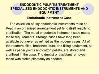 ENDODONTIC PULPITIS TREATMENT
   SPECIALIZED ENDODONTIC INSTRUMENTS AND
                  EQUIPMENT
              Endodontic Instrument Case
   The collection of tiny endodontic instruments must be
Kept in an organized arrangement yet lend itself readily to
sterilization. The metal endodontic instrument case meets
these requirements. Storage cases have long been
available but never as refined as the modern cases. All of
the reamers, files, broaches, burs, and filling equipment, as
well as paper points and cotton pellets, are stored and
sterilized in the case. The dentist or assistant removes
these with sterile pliersonly as needed.
 