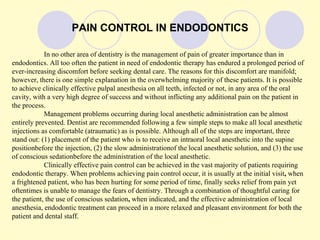 PAIN CONTROL IN ENDODONTICS

            In no other area of dentistry is the management of pain of greater importance than in
endodontics. All too often the patient in need of endodontic therapy has endured a prolonged period of
ever-increasing discomfort before seeking dental care. The reasons for this discomfort are manifold;
however, there is one simple explanation in the overwhelming majority of these patients. It is possible
to achieve clinically effective pulpal anesthesia on all teeth, infected or not, in any area of the oral
cavity, with a very high degree of success and without inflicting any additional pain on the patient in
the process.
            Management problems occurring during local anesthetic administration can be almost
entirely prevented. Dentist are recommended following a few simple steps to make all local anesthetic
injections as comfortable (atraumatic) as is possible. Although all of the steps are important, three
stand out: (1) placement of the patient who is to receive an intraoral local anesthetic into the supine
positionbefore the injection, (2) the slow administrationof the local anesthetic solution, and (3) the use
of conscious sedationbefore the administration of the local anesthetic.
            Clinically effective pain control can be achieved in the vast majority of patients requiring
endodontic therapy. When problems achieving pain control occur, it is usually at the initial visit, when
a frightened patient, who has been hurting for some period of time, finally seeks relief from pain yet
oftentimes is unable to manage the fears of dentistry. Through a combination of thoughtful caring for
the patient, the use of conscious sedation, when indicated, and the effective administration of local
anesthesia, endodontic treatment can proceed in a more relaxed and pleasant environment for both the
patient and dental staff.
 