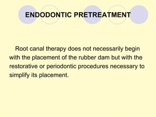 ENDODONTIC PRETREATMENT



  Root canal therapy does not necessarily begin
with the placement of the rubber dam but with the
restorative or periodontic procedures necessary to
simplify its placement.
 
