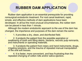 RUBBER DAM APPLICATION
   Rubber dam application is an essential prerequisite for providing
nonsurgical endodontic treatment. For root canal treatment, rapid,
simple, and effective methods of dam applications have been
developed. In all but the most unusual circumstances, the rubber dam
can be placed in less than 1 minute.
   Although the modern endodontic approach to the use of the dam has
changed, the importance and purposes of the dam remain the same:
        1. It provides a dry, clean, and disinfected field.
        2. It protects the patient from the possible aspiration or
    swallowing of tooth and filling debris, bacteria, necrotic pulp remnants,
    and instruments or operating materials.
         3. It protects the patient from rotary and hand instruments, drugs,
    irrigating solutions, and the trauma of repeated manual manipulation
    of the oral soft tissues.
       4. It is faster, more convenient, and less frustrating than the
    repeated changing of cotton rolls and/or saliva ejectors.
 