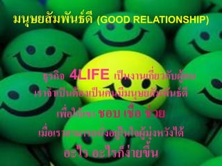 มนุษยสั มพันธ์ ดี (GOOD RELATIONSHIP)


      ธุรกิจ 4LIFE เป็ นงำนเกียวกับผู้คน
                                      ่
    เรำจำเป็ นต้ องเป็ นคนมีมนุษยสั มพันธ์ ดี
          เพือให้ เขำ ชอบ เชื่อ ช่ วย
             ่
     เมือเรำสำมำรถนั่งอยู่ในใจผู้ม่ ุงหวังได้
        ่
           อะไร อะไรก็ง่ำยขึน
                            ้
 