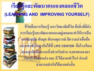 เรียนรู้ และพัฒนำตนเองตลอดชีวต
                               ิ
(LEARNING AND IMPROVING YOURSELF)

        ชีวตคือกำรเรียนรู้ มหำวิทยำลัยชีวต คือสิ่ งทีมค่ำ
           ิ                                    ิ          ่ ี
     กำรเรียนรู้และพัฒนำตนเองอยู่เสมอจะทำให้ เรำเป็ น
      คนทันสมัย ทันยุค ทันเหตุกำรณ์ มีควำมน่ ำเชื่อถือ
     และแข่ งขันในธุรกิจได้ ที่ LIFE CENTER คือโรงเรียน
      สอนธุรกิจอีกทำงหนึ่งสำหรับท่ ำน จงพำตนเองมำ
       เรียนรู้ ยิงท่ ำนเก่ ง และ ดี ได้ มำกเท่ ำไหร่ ท่ ำนก็
                  ่
                    สำมำรถสำเร็จได้ มำกเท่ ำนั้น
 