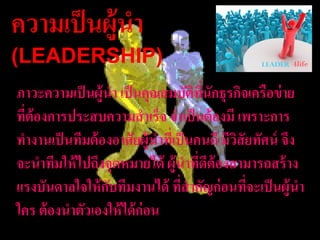 ควำมเป็ นผู้นำ
(LEADERSHIP)
ภำวะควำมเป็ นผู้นำ เป็ นคุณสมบัตทนักธุรกิจเครือข่ ำย
                                     ิ ี่
ที่ต้องกำรประสบควำมสำเร็จ จำเป็ นต้ องมี เพรำะกำร
ทำงำนเป็ นทีมต้ องอำศัยผู้นำทีเ่ ป็ นคนดี มีวสัยทัศน์ จึง
                                             ิ
จะนำทีมให้ ไปถึงจุดหมำยได้ ผู้นำทีดต้องสำมำรถสร้ ำง
                                       ่ ี
แรงบันดำลใจให้ กบทีมงำนได้ ทีสำคัญก่ อนทีจะเป็ นผู้นำ
                 ั                ่            ่
ใคร ต้ องนำตัวเองให้ ได้ ก่อน
 