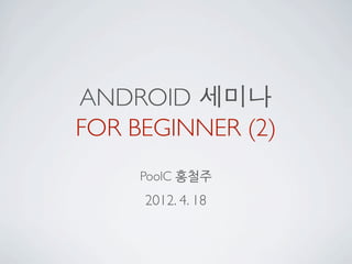 ANDROID 세미나
FOR BEGINNER (2)
     PoolC 홍철주
     2012. 4. 18
 