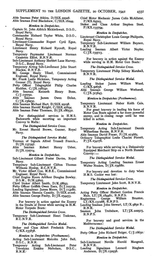 SUPPLEMENT TO THE LONDON GAZETTE, 20 OCTOBER, 1942                                      4551
Able Seaman Peter Atkins, D/SSX.22928.           Chief Motor Mechanic James Colin McAllister,
Able Seaman Fred Blackshaw, C/SSX.i6244.           P/MX.69703.
            Mention in Despatches.               Stoker 2nd Class Arthur Stephen Steel,
Captain St. John Aldrich Micklethwait, D.S.O.,
  Royal Navy.                                               Mention in Despatches.
Commander Richard Taylor White, D.S.O.,          Lieutenant Christopher Louis George Phillpotts,
  Royal Navy.                                      Royal Navy.
Lieutenant-Commander Rupert Cyril Egan,          Temporary Sub-Lieutenant William Beynon,
  Royal Navy.                                      R.N.V.R.
Lieutenant Henry Richard Rycroft, Royal          Leading Seaman Albert Victor Nayler,
  Navy.                                            C/JX.i597i3.      .
Temporary Paymaster Lieutenant Norman
  Cassleton Elliot, R.N.V.R.                        For bravery in action against the Enemy
Sub-Lieutenant Anthony Herbert Lane Harvey,        while serving in H.M. Motor Gun Boats:
  D.S.C., Royal Navy.
Temporary Acting Sub-Lieutenant John Stuart             The Distinguished Service Cross.
  Blackie, R.N.V.R.                              Temporary Lieutenant Philip Sidney Marshall,
Mr. George Healy Trend, Commissioned               R.N.V.R.
  Engineer, Royal Navy.
Mr. Frank Leslie Hickman, Temporary Acting             The Distinguished Service Medal.
  Gunner (T), Royal Navy.                        Leading Stoker James William Wood,
Petty Officer Telegraphist Philip Charles          C/KX.90658.
  Hadden, C/JX.I2874O.                           Able Seaman George William Wetherell,
Able Seaman        Kenneth    Henry     Bone,
                                                   C/JX.3i5645.
  C/J.I37750-
Able     Seaman     James     Owen     Dolan,          Mention in Despatches (Posthumous).
  C/JX.I56230.
Able Seaman Michael Hart, D/SSX.29198.           Temporary Lieutenant Nabor Keith Cale,
Able Seaman Harold Knight, C/SSX.27694-            R.N.V.R.
Able Seaman Peter Thomson, D/JX. 186532.              For great bravery in leading his force of
                                                   Motor Gun Boats against a far more powerful
     For distinguished services in H.M.S.          enemy, and in closing range until he was
  Badsworth while escorting an important           killed in action.
  Convoy to Malta:
                                                             Mention in Despatches.
        The Distinguished Service Cross.
Mr. Ernest Harold Brown, Gunner, Royal           Temporary Acting Sub-Lieutenant Dennis
  Navy.                                            Wilberfosse Barnes, R.N.V.R.
                                                 Able Seaman David Fraser, P/JX. 273685.
       The Distinguished Service Medal.          Ordinary Telegraphist Leslie Charles Porrett,
Yeoman of Signals Alfred Trussell Francis, *       P/JX.234i76.
  D/JX.I37397.
Able     Seaman       Robert   Henry      Usher,      For bravery while serving in a Defensively
  D/JX.i727i4.                                     Equipped Merchant Ship on a North Russian
            Mention in Despatches.                 Convoy : —
Sub-Lieutenant Gilbert Foster Davies, Royal             The Distinguished Service Medal.
  Navy.                                          Temporary Acting Leading Seaman Ernest
Temporary Sub-Lieutenant Clifton Thomas            Walter Noakes, D/JX. 194680.
  Williams Hyslop, R.C.N.V.R.
Mr. Victor Albert Cox, M.B.E., Commissioned           For bravery and devotion to duty "when
  Engineer, Royal Navy.                            H.M.S. Cocker was lost:
Chief Engine Room Artificer Douglas Bowley,
  D.S.M., D/M.35605.                                     The Distinguished Service Cross.
Chief Stoker Albert Smith, D/K.586g3.            Temporary Lieutenant John Scott, R.N.V.R.
Petty Officer Griffith Owen Esau, D/J. 105159.
Leading Signalman James Moore, D/J. 114080.                   Mention in Despatches.
Able Seaman Shemus Cassidy, D/SSX.21206.         Acting Petty Officer Herbert Gordon Francis
Able Seaman George Fenby, D/JX.254453.             Male, LT/JX.i8448i, R.N.P.S.
                                                 Engineman       George     William    Brunton,
     For bravery in action against the Enemy       LT/KX.I3I288, R.N.P.S.
  in the Straits of Dover while serving in H.M. Leading Seaman John Stewart, LT/X.9892 B.,
  Motor Torpedo Boats:                             R.N.R.
        The Distinguished Service Cross.         Seaman John Trubshaw, LT/JX.2229I5,
Temporary Sub-Lieutenant Henri Teekman,            R.N.P.S.
  R.C.N.-V.R.                                         For bravery and good services in the
       The Distinguished Service Medal.            Mediterranean :
Stoker 2nd Class Albert Frederick Pearce,               The Distinguished Service Medal.
  C/KX.i35838.
                                                 Petty Officer John Richard Bulger, C/J.i6650.'
     Mention in Despatches (Posthumous).
                                                              Mention1 in Despatches.
Acting Sub-Lieutenant Malcolm John Ball,
  D.S.C., R.N.R.                                 Sub-Lieutenant Neville Harold Mangnall,
Temporary Acting Sub-Lieutenant            Peter   R.N.V.R.
  Trevelyan Erskine Nicholson, D.S.C., Leading                Signalman     Leonard    Bingham
  R.N.R.'                                          Anderson, D/JX.I52938.
 