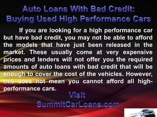 If you are looking for a high performance car
but have bad credit, you may not be able to afford
the models that have just been released in the
market. These usually come at very expensive
prices and lenders will not offer you the required
amounts of auto loans with bad credit that will be
enough to cover the cost of the vehicles. However,
this does not mean you cannot afford all high-
performance cars.
 
