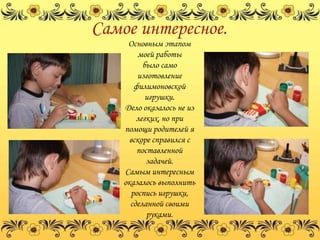 Самое интересное.
     Основным этапом
         моей работы
          было само
        изготовление
       филимоновской
           игрушки.
    Дело оказалось не из
        легких, но при
    помощи родителей я
      вскоре справился с
        поставленной
           задачей.
    Самым интересным
    оказалось выполнить
      роспись игрушки,
      сделанной своими
           руками.
 