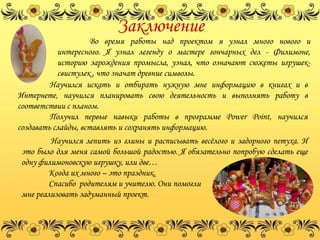 Заключение
                    Во время работы над проектом я узнал много нового и
           интересного. Я узнал легенду о мастере гончарных дел - Филимоне,
           историю зарождения промысла, узнал, что означают сюжеты игрушек-
           свистулек , что значат древние символы.
         Научился искать и отбирать нужную мне информацию в книгах и в
Интернете, научился планировать свою деятельность и выполнять работу в
соответствии с планом.
         Получил первые навыки работы в программе Power Point, научился
создавать слайды, вставлять и сохранять информацию.
        Научился лепить из глины и расписывать весѐлого и задорного петуха. И
это было для меня самой большой радостью. Я обязательно попробую сделать еще
одну филимоновскую игрушку, или две…
        Когда их много – это праздник.
        Спасибо родителям и учителю. Они помогли
мне реализовать задуманный проект.
 