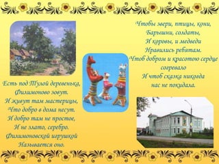 Чтобы звери, птицы, кони,
                                  Барышни, солдаты,
                                  И коровы, и медведи
                                 Нравились ребятам.
                             Чтоб добром и красотою сердце
                                       согревало
                                И чтоб сказка никогда
Есть под Тулой деревенька,          нас не покидала.
    Филимоново зовут.
 И живут там мастерицы,
  Что добро в дома несут.
  И добро там не простое,
    И не злато, серебро.
 Филимоновской игрушкой
     Называется оно.
 