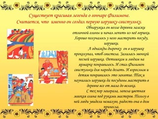 Существует красивая легенда о гончаре Филимоне.
Считается, что именно он создал первую игрушку-свистульку.
                                 Обнаружил он возле деревни залежи
                         отличной глины и начал лепить из неѐ горшки.
                          Хорошо получалось у него мастерить посуду,
                                             игрушки.
                                   А однажды дырочку он в игрушке
                          проколупал, чтоб свистела. Залилась звонкой
                             песней игрушка. Детишкам и людям на
                             ярмарке понравилось. И стал Филимон
                          свистульки для народа делать. И взрослым и
                            детям понравилось это занятие. Так и
                          научились игрушки да посудины мастерить в
                                  деревне все от мала до велика.
                                 С тех пор заиграла, запела цветная
                          мягкая глина под руками мастеров. Пользу в
                          ней люди увидели немалую, радость она в дом
                                             принесла.
 