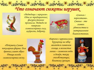 Что означают сюжеты игрушек
                    «Медведица с зеркалом».                            «Свинья с
                     Одна из традиционных                            поросятами».
                        фигурок данного                              Свинья - это
                     промысла. Медведь по
                           поверьям                                     символ
                      символизировал силу,                          удовольствия и
                       мудрость, доброту.                           материального
                                                                   благосостояния.
                                              «Барыня с коромыслом».
                                                 Кружочки на юбке
   «Петушок».Самая                              являются символом
популярная форма. Для                           солнца, а волнистые
  древних славян образ                         линии – символом воды
     Птицы всегда                                 и дождя, также
 символизировал весну.                            способствующих
                                                 богатому урожаю.
 