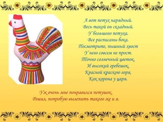 А вот петух нарядный.
                     Весь такой он складный.
                        У большого петуха.
                       Все расписаны бока.
                    Посмотрите, пышный хвост
                      У него совсем не прост.
                     Точно солнечный цветок.
                       И высокий гребешок,
                      Красной краскою горя,
                        Как корона у царя.

   Уж очень мне понравился петушок.
Решил, попробую вылепить такого же и я.
 