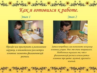 Как я готовился к работе.
            Этап 1                                    Этап 2




Прежде чем приступить к выполнению    Затем попробовал сам выполнить несколько
игрушки, я внимательно рассмотрел    основных узоров. Мне это очень понравилось.
основные элементы филимоновской            Необычным оказалось то, что в
                                        филимоновской росписи используются
              росписи.
                                       основные три цвета: желтый, красный и
                                                      зеленый.
 