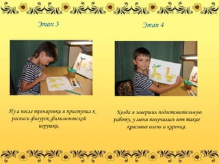 Этап 3                                Этап 4




Ну а после тренировки я приступил к    Когда я завершил подготовительную
 росписи фигурок филимоновской        работу, у меня получились вот такие
            игрушки.                       красивые олень и курочка.
 