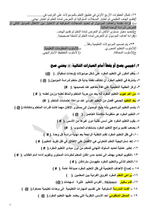 ‫22- تتمثل الخطوات األربع األولى في تطبيق التعلم بالموديوالت على الترتيب في................‬
                  ‫أ)تقديم الهدف التعليمي ثم اختبار المدخالت السلوكية ثم التعرض لمادة التعلم ثم اختبار نهائي.‬
‫ب) قراءة مقدمة وأهداف الموديول ثم تحديد المدخالت السلوكية ثم االختيار بين االنتقال للموديل التالي أو‬
                                                                              ‫التعرض لدراسة الوحدة الحالية.‬
                                         ‫ج)تحديد معيار مستوى اإلتقان ثم التعرض لمادة التعلم ثم تقديم الهدف.‬
                                          ‫د)قراءة أهداف الموديول ثم التعرض لمادة التعلم ثم أنشطة تصحيحية.‬

                                                          ‫20- يتم تصميم الموديوالت التعليمية وفقاً...‬
                            ‫ب)ألسلوب المنظومات التعليمية.‬                     ‫أ)ألسلوب التنظيم المحوري.‬
                           ‫د) ألسلوب التخطيط االستراتيجي.‬                           ‫ج)ألسلوب المحاكاة.‬


                                  ‫2) اجيبي بصح أو خبطأ أمام العبارات التالية:@ يعني صح:‬




                                              ‫‪ . Skinner‬الفردي للتعليم كثيرة إسهامات‬




‫4‬
 