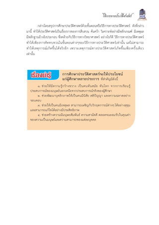 วิธีการทางประวัติศาสตร              17
            กลาวโดยสรุปการศึกษาประวัติศาสตรดวยขั้นตอนหรือวิธีการทางประวัติศาสตร ดังที่กลาว
มานี้ ทำใหประวัติศาสตรเปนเรื่องราวของการสืบสวน คนควา วิเคราะหอยางมีหลักเกณฑ มีเหตุผล
มีหลักฐานอางอิงประกอบ ซึ่งคลายกับวิธีการทางวิทยาศาสตร อยางไรก็ดี วิธีการทางประวัติศาสตร
ทำได เ พี ย งการคิ ด ทบทวนในขั้ น ตอนต า งๆของวิ ธี ก ารทางประวั ติ ศ าสตร เ ท า นั้ น แต ไ ม ส ามารถ
ทำให เ หตุ ก ารณ เ กิ ด ขึ้ น ได จ ริ ง อี ก เพราะเหตุ ก ารณ ท างประวั ติ ศ าสตร เ กิ ด ขึ้ น เพี ย งครั้ ง เดี ย ว
เทานั้น



                                    การศึกษาประวัติศาสตรจะใหประโยชน
                                    แกผูศึกษาหลายประการ ที่สำคัญมีดังนี้
        ๑. ช ว ยให มี ค วามรู ก ว า งขวาง เป น คนทั น สมั ย ทั น โลก จากการเรี ย นรู
   ประสบการณของมนุษยนอกเหนือจากประสบการณจริงของผูศึกษา
        ๒. ชวยพัฒนาบุคลิกภาพใหเปนคนมีนิสัย สติปญญา และความฉลาดอยาง
   รอบคอบ
        ๓. ชวยใหเปนคนมีเหตุผล สามารถเผชิญกับวิกฤตการณตางๆ ไดอยางสุขุม
   และสามารถแกไขไดอยางมีประสิทธิภาพ
        ๔. ชวยสรางความมีมนุษยสัมพันธ ความสามัคคี ตลอดจนยอมรับในคุณคา
   ของความเปนมนุษยและความสามารถของแตละบุคคล
 