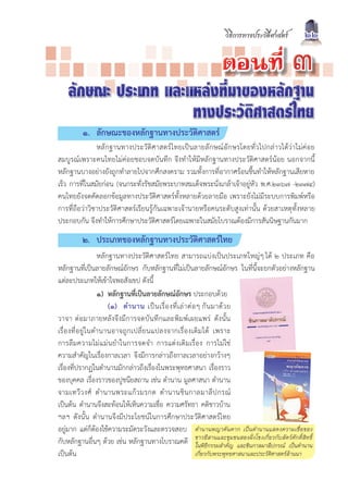 วิธีการทางประวัติศาสตร              22

                                                                            µÍ¹·Õè                           ó
    ลักษณะ ประเภท และแหลงที่มาของหลักฐาน
                      ทางประวัติศาสตรไทย
           ๑. ลักษณะของหลักฐานทางประวัติศาสตร
               หลักฐานทางประวัติศาสตรไทยเปนลายลักษณอักษรโดยทั่วไปกลาวไดวาไมคอย
สมบูรณเพราะคนไทยไมคอยชอบจดบันทึก จึงทำใหมีหลักฐานทางประวัติศาสตรนอย นอกจากนี้
หลักฐานบางอยางยังถูกทำลายไปจากศึกสงคราม รวมทั้งการที่อากาศรอนชื้นทำใหหลักฐานเสียหาย
เร็ว การที่ในสมัยกอน (จนกระทั่งรัชสมัยพระบาทสมเด็จพระนั่งเกลาเจาอยูหัว พ.ศ.๒๓๖๗ -๒๓๗๔)
คนไทยยังจดคัดลอกขอมูลทางประวัติศาสตรทั้งหลายดวยลายมือ เพราะยังไมมีระบบการพิมพหรือ
การที่ถือวาวิชาประวัติศาสตรเรียนรูกันเฉพาะเจานายหรือคนระดับสูงเทานั้น ดวยสาเหตุทั้งหลาย
ประกอบกัน จึงทำใหการศึกษาประวัติศาสตรโดยเฉพาะในสมัยโบราณตองมีการสันนิษฐานกันมาก
           ๒. ประเภทของหลักฐานทางประวัติศาสตรไทย
                      หลักฐานทางประวัติศาสตรไทย สามารถแบงเปนประเภทใหญๆ ได ๒ ประเภท คือ
หลักฐานที่เปนลายลักษณอักษร กับหลักฐานที่ไมเปนลายลักษณอักษร ในที่นี้จะยกตัวอยางหลักฐาน
แตละประเภทใหเขาใจพอสังเขป ดังนี้
                      ๑) หลักฐานที่เปนลายลักษณอักษร ประกอบดวย
                          (๑) ตำนาน เป น เรื่ อ งที่ เ ล า ต อ ๆ กั น มาด ว ย
วาจา ตอมาภายหลังจึงมีการจดบันทึกและพิมพเผยแพร ดังนั้น
เรื่ อ งที่ อ ยู ใ นตำนานอาจถู ก เปลี่ ย นแปลงจากเรื่ อ งเดิ ม ได เพราะ
การลืมความไมแมนยำในการจดจำ การแตงเติมเรื่อง การไมใช
ความสำคัญในเรื่องกาลเวลา จึงมีการกลาวถึงกาลเวลาอยางกวางๆ
เรื่องที่ปรากฏในตำนานมักกลาวถึงเรื่องในพระพุทธศาสนา เรื่องราว
ของบุคคล เรื่องราวของปูชนียสถาน เชน ตำนาน มูลศาสนา ตำนาน
จามเทวี ว งศ ตำนานพระแก ว มรกต ตำนานชิ น กาลมาลี ป กรณ
เปนตน ตำนานจึงสะทอนใหเห็นความเชื่อ ความศรัทธา คติชาวบาน
ฯลฯ ดังนั้น ตำนานจึงมีประโยชนในการศึกษาประวัติศาสตรไทย
อยูมาก แตก็ตองใชความระมัดระวังและตรวจสอบ ตำนานพญาคันคาก เปนตำนานแสดงความเชื่อของ
กับหลักฐานอื่นๆ ดวย เชน หลักฐานทางโบราณคดี ชาวอีีกรรมสำคัญชนสองฝกาลมาลีปกรณ ตเปนกตำนาน์
                                                                 ในพิธ
                                                                       สานและชุม
                                                                                   และชิน
                                                                                          งโขงเกี่ยวกับสั วศั ดิ์สิทธิ

เปนตน                                                          เกี่ยวกับพระพุทธศาสนาและประวัติศาสตรลานนา
 