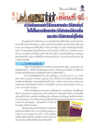 วิธีการทางประวัติศาสตร               29

                                                                             µÍ¹·Õè                            ô
               ตัวอยางการนำวิธีการทางประวัติศาสตร
                 ไปใชในการศึกษาประวัติศาสตรทองถิ่น
                              และประวัติศาสตรสุโขทัย
           ผืนแผนดินไทยมีประวัติศาสตรมายาวนานนับพันป มีหลายพื้นที่ หรือหลายบริเวณเกี่ยวของ
กับประวัติศาสตรชาติในสมัยตางๆ แตไมวาจะเกี่ยวของกับสมัยใด ทุกทองถิ่นก็มีประวัติศาสตร
ของตน เชน ทองถิ่นของตนตั้งขึ้นเมื่อใด ใครมีความสำคัญในการกอตั้ง บุคคลสำคัญในทองถิ่นมี
ใครบาง ลักษณะสำคัญของทองถิ่นในดานตางๆ ซึ่งประเด็นตางๆ ดังที่กลาวมา นักเรียนสามารถนำ
วิ ธี ก ารทางประวั ติ ศ าสตร ไ ปใช ใ นการศึ ก ษาได ตั ว อย า งที่ ก ล า วต อ ไปนี้ จ ะใช ข อ มู ล จากหลั ก ฐาน
สมั ย สุ โขทั ย ดั ง นั้ น ข อ มู ล อาจใช ไ ด ทั้ ง ในประวั ติ ศ าสตร ท อ งถิ่ น และประวั ติ ศ าสตร แ ห ง ชาติ คื อ
ประวัติศาสตรสุโขทัย
           ๑. ประวัติศาสตรทองถิ่น
                 ในศิลาจารึกสมัยสุโขทัยมีการกลาวถึงเรื่องราวของทองถิ่นหลายเรื่อง โดยเฉพาะศิลาจารึก
สมัยสุโขทัยหลักที่ ๑ หรือศิลาจารึกสมัยพอขุนรามคำแหง นักเรียนสามารถเริ่มตนหาความรูเกี่ยวกับ
ประวัติศาสตรในทองถิ่นของตน หรือที่สนใจจากศิลาจารึกสุโขทัยหลักที่ ๑
                 ศิลาจารึกสมัยสุโขทัยหลักที่ ๑ มีความสำคัญมาก เพราะสรางมากกวา ๗๐๐ ปแลว
ข อ ความที่ ป รากฏในศิ ล าจารึ ก ให ค วามรู ใ นหลายด า น ทั้ ง ที่ เ กี่ ย วกั บ ประวั ติ ศ าสตร ท อ งถิ่ น และ
ประวัติศาสตรสุโขทัยศิลาจารึกสมัยสุโขทัยหลักนี้ องคกร การศึกษา วิทยาสาสตร และวัฒนธรรม
แหงสหประชาชาติ หรือยูเนสโก (UNESCO) ยกยองใหเปน “เอกสารความทรงจำแหงโลก” (Memory
of the world) เมื่อ พ.ศ ๒๕๔๖
                 ในศิลาจารึกสมัยพอขุนรามคำแหงมหาราช มีชื่อเมืองตางๆ หลายเมืองเชน เมืองศรีสัชนาลัย
เมืองตาก เมืองสระหลวง เมืองสองแคว เมืองนครศรีธรรมราช เมืองคณฑี เปนตน หลายเมืองมีชื่อ
เหมือนเดิมในปจจุบัน และยังมีความสำคัญอยู แตบางเมืองลดความสำคัญและเปนเมืองรางหาไมพบ
เชน เมืองสระหลวง นักประวัติศาสตรลงความคิดเห็นวาเปนเมืองแฝดกับเมืองสองแคว สระหลวง
สองแคว คือ เมืองพิษณุโลก เมืองคณฑี คือ บานโคน ใน
อำเภอเมือง จังหวัดกำแพงเพชร
            เมื่อนักเรียนเลือกและตั้งประเด็นศึกษาประวัติศาสตร
ทองถิ่นของตนที่สนใจ ก็ทำการรวบรวมหลักฐานขอมูลจาก
แหล ง ต า งๆ เช น ประชุ มจารึ กภาคที่ ๑ จารึ ก กรุง สุ โขทั ย
หนังสือประวัติศาสตรจังหวัด เว็บไซตตางๆ แลวนำมาวิเคราะห หนังสือประชุมศิลาจารึกภาคที่ ๑ จารึกกรุงสุโขทัย
เรียบเรียงเปนประวัติทองถิ่นที่ตอเนื่องมาถึงปจจุบันได                และหนังสือประวัติศาสตรปตตานี หลักฐานที่สามารถ
                                                                         ใชในการศึกษาประวัติศาสตรทองถิ่นได
 