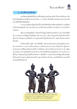 วิธีการทางประวัติศาสตร      31
         ๒. ประวัติศาสตรสุโขทัย
               ประวัติศาสตรสุโขทัยมีเรื่องราวที่สำคัญและนาสนใจหลายเรื่อง ที่นำมาเปนตัวอยาง คือ
ใครเปนพันธมิตรของเจาผูครองอาณาจักรไทย ๓ อาณาจักร ซึ่งเปนที่มาของพระบรมราชานุสาวรีย
สามกษัตริยที่จังหวัดเชียงใหม
               การรวบรวมหลักฐานขอมูลในเรื่องนี้ควรเริ่มตนที่หนังสือประวัติศาสตรสุโขทัย ความสัมพันธ
ไทยกับจีนสมัยสุโขทัย ชินกาลมาลีปกรณ ประวัติศาสตรของจีนในราชวงศหยวน ชีวประวัติของ
กุบไลขาน
               เมื่อรวบรวมขอมูลไดแลว นักเรียนก็นำขอมูลมาจัดเปนประเด็นตางๆ เชน ทำไมกษัตริย
ทั้ง ๓ พระองค มาทำสัญญาเปนพันธมิตร เมื่อ พ.ศ. ๑๘๓๐ นโยบายของกุบไลขานเกี่ยวของกับเรื่อง
นี้อยางไร ลักษณะความสัมพันธทางการทูตของจีนกับสุโขทัยเปนอยางไร สุดทายจึงวิเคราะหและ
เรียบเรียง
               นักเรียนจะไดความรูวา สามกษัตริยคือ พอขุนรามคำแหงมหาราชแหงสุโขทัย พระยา
มังรายแหงลานนา พระยางำเมืองแหงพะเยา เปนพระสหายกัน ในเวลานั้นกุบไลขานผูนำพวก
มองโกลสามารถพิชิตและยึดครองจีนได จากนั้นจึงขยายอำนาจไปยังอาณาจักรตางๆ เชน ญี่ปุน
ปยุ (ในพมา) มีการสงทูตไปยังอาณาจักรตางๆ เรียกรองใหยอมออนนอมโดยการถวายบรรณาการ
(จิ้มกอง) ถาไมยอมก็จะถูกโจมตีดวยกำลังทหาร กษัตริยทั้ง ๓ พระองค จึงมาทำสัญญาเพื่อชวยเหลือ
ซึ่งกันและกัน ถาถูกกองทัพมองโกลโจมตี เหตุการณดังกลาวขางตน แสดงใหเห็นถึงความสามัคคี
ของคนไทยไดเปนอยางดี




                     พระบรมราชานุสาวรียสามกษัตริย อันไดแก พระยางำเมือง (ซาย)
                     พระยามังราย (กลาง) และพอขุนรามคำแหงมหาราช (ขวา)
                     ประดิษฐาน ณ บริเวณหนาศาลากลาง จังหวัดเชียงใหม
                     ที่มา : http://comingthailand.com/chiangmai/threeking-statue.html
 
