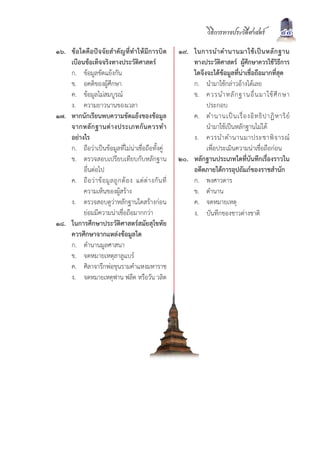 วิธีการทางประวัติศาสตร         44
๑๖. ขอใดคือปจจัยสำคัญที่ทำใหมีการบิด                     ๑๙. ในการนำตำนานมาใช เ ป น หลั ก ฐาน
    เบือนขอเท็จจริงทางประวัติศาสตร                            ทางประวัติศาสตร ผูศึกษาควรใชวิธีการ
    ก. ขอมูลขัดแยงกัน                                         ใดจึงจะไดขอมูลที่นาเชื่อถือมากที่สุด
    ข. อคติของผูศึกษา                                          ก. นำมาใชกลาวอางไดเลย
    ค. ขอมูลไมสมบูรณ                                         ข. ควรนำหลั ก ฐานอื่ น มาใช ศึ ก ษา
    ง. ความยาวนานของเวลา                                             ประกอบ
๑๗. หากนักเรียนพบความขัดแยงของขอมูล                           ค. ตำนานเป น เรื่ อ งอิ ท ธิ ป าฏิ ห าริ ย
    จากหลั ก ฐานต า งประเภทกั น ควรทำ                               นำมาใชเปนหลักฐานไมได
    อยางไร                                                     ง. ควรนำตำนานมาประชาพิ จ ารณ
    ก. ถือวาเปนขอมูลที่ไมนาเชื่อถือทั้งคู                      เพื่อประเมินความนาเชื่อถือกอน
    ข. ตรวจสอบเปรียบเทียบกับหลักฐาน                         ๒๐. หลักฐานประเภทใดที่บันทึกเรื่องราวใน
         อื่นตอไป                                              อดีตภายใตการอุปถัมภของราชสำนัก
    ค. ถื อ ว า ข อ มู ล ถู ก ต อ ง แต ต า งกั น ที่       ก. พงศาวดาร
         ความเห็นของผูสราง                                    ข. ตำนาน
    ง. ตรวจสอบดูวาหลักฐานใดสรางกอน                           ค. จดหมายเหตุ
         ยอมมีความนาเชื่อถือมากกวา                           ง. บันทึกของชาวตางชาติ
๑๘. ในการศึกษาประวัติศาสตรสมัยสุโขทัย
    ควรศึกษาจากแหลงขอมูลใด
    ก. ตำนานมูลศาสนา
    ข. จดหมายเหตุลาลูแบร
    ค. ศิลาจารึกพอขุนรามคำแหงมหาราช
    ง. จดหมายเหตุฟาน ฟลีต หรือวัน วลิต
 