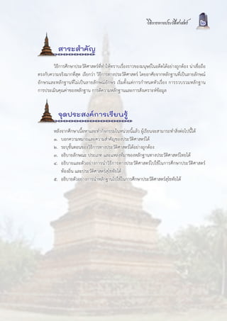 วิธีการทางประวัติศาสตร        2


           สาระสำคัญ
        วิธีการศึกษาประวัติศาสตรที่ทำใหทราบเรื่องราวของมนุษยในอดีตไดอยางถูกตอง นาเชื่อถือ
ตรงกับความจริงมากที่สุด เรียกวา วิธีการทางประวัติศาสตร โดยอาศัยจากหลักฐานที่เปนลายลักษณ
อักษรและหลักฐานที่ไมเปนลายลักษณอักษร เริ่มตั้งแตการกำหนดหัวเรื่อง การรวบรวมหลักฐาน
การประเมินคุณคาของหลักฐาน การตีความหลักฐานและการสังเคราะหขอมูล


           จุดประสงคการเรียนรู
         หลังจากศึกษาเนื้อหาและทำกิจกรรมในหนวยนี้แลว ผูเรียนจะสามารถทำสิ่งตอไปนี้ได
         ๑. บอกความหมายและความสำคัญของประวัติศาสตรได
         ๒. ระบุขั้นตอนของวิธีการทางประวัติศาสตรไดอยางถูกตอง
         ๓. อธิบายลักษณะ ประเภท และแหลงที่มาของหลักฐานทางประวัติศาสตรไทยได
         ๔. อธิบายและตัวอยางการนำวิธีการทางประวัติศาสตรไปใชในการศึกษาประวัติศาสตร
             ทองถิ่น และประวัติศาสตรสุโขทัยได
         ๕. อธิบายตัวอยางการนำหลักฐานไปใชในการศึกษาประวัติศาสตรสุโขทัยได
 