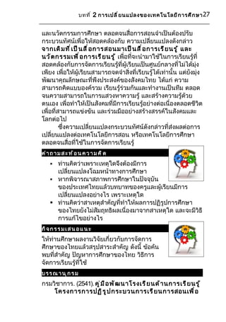 บทที ่ 2 การเปลี ่ ย นแปลงของเทคโนโลยี ก ารศึ ก ษา 27


และนวัตกรรมการศึกษา ตลอดจนสื่อการสอนจำาเป็นต้องปรับ
กระบวนทัศน์เพื่อให้สอดคล้องกับ ความเปลี่ยนแปลงดังกล่าว
จากเดิ ม ที ่ เ ป็ น สื ่ อ การสอนมาเป็ น สื ่ อ การเรี ย นรู ้ และ
นวั ต กรรมเพื ่ อ การเรี ย นรู ้ เพื่อที่จะนำามาใช้ในการเรียนรู้ที่
สอดคล้องกับการจัดการเรียนรู้ที่ผู้เรียนเป็นศูนย์กลางที่ไม่ได้มุ่ง
เพียง เพื่อให้ผู้เรียนสามารถจดจำาสิ่งที่เรียนรู้ได้เท่านั้น แต่ยังมุ่ง
พัฒนาคุณลักษณะที่พึงประสงค์ของสังคมไทย ได้แก่ ความ
สามารถคิดแบบองค์รวม เรียนรู้ร่วมกันและทำางานเป็นทีม ตลอด
จนความสามารถในการแสวงหาความรู้ และสร้างความรู้ด้วย
ตนเอง เพื่อทำาให้เป็นสังคมที่มีการเรียนรู้อย่างต่อเนื่องตลอดชีวิต
เพื่อที่สามารถแข่งขัน และร่วมมืออย่างสร้างสรรค์ในสังคมและ
โลกต่อไป
         ซึ่งความเปลี่ยนแปลงกระบวนทัศน์ดังกล่าวที่ส่งผลต่อการ
เปลี่ยนแปลงต่อเทคโนโลยีการสอน หรือเทคโนโลยีการศึกษา
ตลอดจนสื่อที่ใช้ในการจัดการเรียนรู้
ค ำา ถ า ม ส ะ ท ้ อ น ค ว า ม ค ิ ด
     ท่านคิดว่าเพราะเหตุใดจึงต้องมีการ
      เปลี่ยนแปลงโฉมหน้าทางการศึกษา
     หากพิจารณาสภาพการศึกษาในปัจจุบัน
      ของประเทศไทยแล้วบทบาทของครูและผู้เรียนมีการ
      เปลี่ยนแปลงอย่างไร เพราะเหตุใด
     ท่านคิดว่าสาเหตุสำาคัญที่ทำาให้ผลการปฏิรูปการศึกษา
      ของไทยยังไม่สัมฤทธิผลเนื่องมาจากสาเหตุใด และจะมีวิธี
      การแก้ไขอย่างไร
กิ จ ก ร ร ม เ ส น อ แ น ะ
ให้ท่านศึกษาผลงานวิจัยเกี่ยวกับการจัดการ
ศึกษาของไทยแล้วสรุปสาระสำาคัญ ดังนี้ ข้อค้น
พบที่สำาคัญ ปัญหาการศึกษาของไทย วิธีการ
จัดการเรียนรู้ที่ใช้
บรร ณ า นุกร ม
กรมวิชาการ. (2541). คู ่ ม ื อ พั ฒ นาโรงเรี ย นด้ า นการเรี ย นรู ้
    โครงการการปฏิ ร ู ป กระบวนการเรี ย นการสอนเพื ่ อ
 