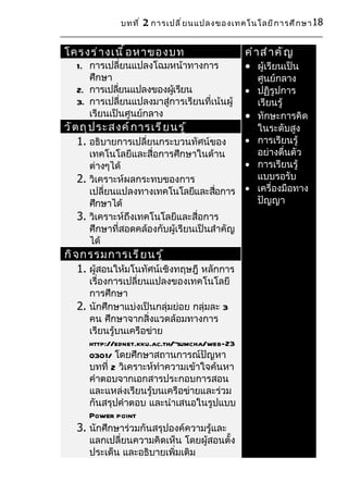 บทที ่ 2 การเปลี ่ ย นแปลงของเทคโนโลยี ก ารศึ ก ษา 18


โครงร่ า งเนื ้ อ หาของบท                     คำ า สำ า คั ญ
   1. การเปลี่ยนแปลงโฉมหน้าทางการ             • ผู้เรียนเป็น
      ศึกษา                                       ศูนย์กลาง
   2. การเปลียนแปลงของผูเรียน
              ่           ้                   •   ปฏิรูปการ
   3. การเปลี่ยนแปลงมาสู่การเรียนที่เน้นผู้       เรียนรู้
      เรียนเป็นศูนย์กลาง                      •   ทักษะการคิด
วั ต ถุ ป ระสงค์ ก ารเรี ย นรู ้                  ในระดับสูง
    1. อธิบายการเปลี่ยนกระบวนทัศน์ของ         •   การเรียนรู้
      เทคโนโลยีและสื่อการศึกษาในด้าน              อย่างตื่นตัว
      ต่างๆได้                              •     การเรียนรู้
   2. วิเคราะห์ผลกระทบของการ                      แบบรอรับ
      เปลี่ยนแปลงทางเทคโนโลยีและสือการ •
                                      ่           เครื่องมือทาง
      ศึกษาได้                                    ปัญญา
   3. วิเคราะห์ถึงเทคโนโลยีและสื่อการ
      ศึกษาที่สอดคล้องกับผู้เรียนเป็นสำาคัญ
      ได้
กิ จ กรรมการเรี ย นรู ้
    1. ผู้สอนให้มโนทัศน์เชิงทฤษฎี หลักการ
      เรื่องการเปลี่ยนแปลงของเทคโนโลยี
      การศึกษา
   2. นักศึกษาแบ่งเป็นกลุ่มย่อย กลุ่มละ 3
      คน ศึกษาจากสิ่งแวดล้อมทางการ
      เรียนรู้บนเครือข่าย
      http://ednet.kku.ac.th/~sumcha/web-23
      0301/ โดยศึกษาสถานการณ์ปัญหา
      บทที่ 2 วิเคราะห์ทำาความเข้าใจค้นหา
      คำาตอบจากเอกสารประกอบการสอน
      และแหล่งเรียนรู้บนเครือข่ายและร่วม
      กันสรุปคำาตอบ และนำาเสนอในรูปแบบ
      Power point
   3. นักศึกษาร่วมกันสรุปองค์ความรู้และ
      แลกเปลี่ยนความคิดเห็น โดยผู้สอนตั้ง
      ประเด็น และอธิบายเพิ่มเติม
 