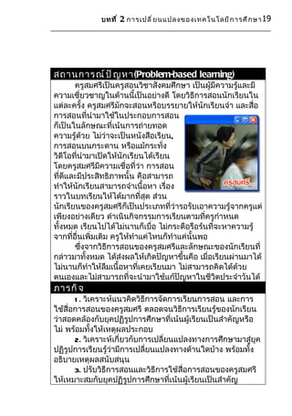 บทที ่ 2 การเปลี ่ ย นแปลงของเทคโนโลยี ก ารศึ ก ษา 19




สถานการณ์ ป ั ญ หา(Problem-based learning)
       ครูสมศรีเป็นครูสอนวิชาสังคมศึกษา เป็นผู้มีความรู้และมี
ความเชี่ยวชาญในด้านนี้เป็นอย่างดี โดยวิธีการสอนนักเรียนใน
แต่ละครั้ง ครูสมศรีมักจะสอนหรือบรรยายให้นักเรียนจำา และสื่อ
การสอนที่นำามาใช้ในประกอบการสอน
ก็เป็นในลักษณะที่เน้นการถ่ายทอด
ความรู้ด้วย ไม่ว่าจะเป็นหนังสือเรียน,
การสอนบนกระดาน หรือแม้กระทั่ง
วิดีโอที่นำามาเปิดให้นักเรียนได้เรียน
โดยครูสมศรีมีความเชื่อที่ว่า การสอน
ที่ดีและมีประสิทธิภาพนั้น คือสามารถ
ทำาให้นักเรียนสามารถจำาเนื้อหา เรื่อง
ราวในบทเรียนให้ได้มากที่สุด ส่วน
นักเรียนของครูสมศรีก็เป็นประเภทที่ว่ารอรับเอาความรู้จากครูแต่
เพียงอย่างเดียว ดำาเนินกิจกรรมการเรียนตามที่ครูกำาหนด
ทั้งหมด เรียนไปได้ไม่นานก็เบื่อ ไม่กระตือรือร้นที่จะหาความรู้
จากที่อื่นเพิ่มเติม ครูให้ทำาแค่ไหนก็ทำาแค่นั้นพอ
       ซึ่งจากวิธีการสอนของครูสมศรีและลักษณะของนักเรียนที่
กล่าวมาทั้งหมด ได้ส่งผลให้เกิดปัญหาขึ้นคือ เมื่อเรียนผ่านมาได้
ไม่นานก็ทำาให้ลืมเนื้อหาที่เคยเรียนมา ไม่สามารถคิดได้ด้วย
ตนเองและไม่สามารถที่จะนำามาใช้แก้ปัญหาในชีวิตประจำาวันได้
ภารกิ จ
       1 . วิเคราะห์แนวคิดวิธีการจัดการเรียนการสอน และการ
ใช้สื่อการสอนของครูสมศรี ตลอดจนวิธีการเรียนรู้ของนักเรียน
ว่าสอดคล้องกับยุคปฏิรูปการศึกษาที่เน้นผู้เรียนเป็นสำาคัญหรือ
ไม่ พร้อมทั้งให้เหตุผลประกอบ
       2. วิเคราะห์เกี่ยวกับการเปลี่ยนแปลงทางการศึกษามาสู่ยุค
ปฏิรูปการเรียนรู้ว่ามีการเปลี่ยนแปลงทางด้านใดบ้าง พร้อมทั้ง
อธิบายเหตุผลสนับสนุน
       3. ปรับวิธีการสอนและวิธีการใช้สื่อการสอนของครูสมศรี
ให้เหมาะสมกับยุคปฏิรูปการศึกษาที่เน้นผู้เรียนเป็นสำาคัญ
 