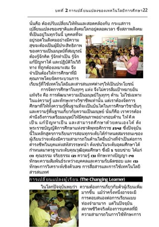 บทที ่ 2 การเปลี ่ ย นแปลงของเทคโนโลยี ก ารศึ ก ษา 22


นั่นคือ ต้องปรับเปลี่ยนให้ทันและสอดคล้องกับ กระแสการ
เปลี่ยนแปลงของชาติและสังคมโลกอยู่ตลอดเวลา ซึ่งสภาพสังคม
ที่เป็นอยู่ในทุกวันนี้ บุคคลที่จะ
อยู่รอดในสังคมอย่างมีความ
สุขจะต้องเป็นผู้มีประสิทธิภาพ
ของความเป็นมนุษย์ที่สมบูรณ์
ต้องรู้จักคิด รู้จักทำาเป็น รู้จัก
แก้ปัญหาได้ และปฏิบัติในวิถี
ทาง ที่ถูกต้องเหมาะสม จึง
จำาเป็นต้องให้การศึกษาที่มี
คุณภาพโดยจัดกระบวนการ
เรียนรู้ที่ใช้เทคโนโลยีและสารสนเทศต่างๆให้เป็นประโยชน์
        การจัดการศึกษาในทุกๆ แห่ง จึงไม่ควรลืมเป้าหมายอัน
แท้จริง คือ การพัฒนาความเป็นมนุษย์ในทุกๆ ด้าน ไม่ใช่เฉพาะ
ในแง่ความรู้ และทักษะทางวิชาชีพเท่านั้น แต่เราต้องจัดการ
ศึกษาที่ให้ทั้งความรู้พื้นฐานที่จะเป็นบันไดในการศึกษาวิชาอื่นๆ
และความรู้พื้นฐานเกี่ยวกับความเป็นมนุษย์ นั่นก็คือ เราควรต้อง
คำานึงถึงการเตรียมมนุษย์ให้มีคุณภาพอย่างรอบด้าน ให้ ค ิ ด
เป็ น แก้ ป ั ญ หาเป็ น และสามารถศึ ก ษาด้ ว ยตนเองได้ ดัง
พระราชบัญญัติการศึกษาแห่งชาติพุทธศักราช 2542 ซึ่งปัจจุบัน
นี้ในหลักสูตรการเรียนการสอนทุกระดับได้กำาหนดสมรรถนะของ
ผู้เรียนว่าจะต้องมีความสามารถในด้านใดอื่นบ้างที่จำาเป็นต่อการ
ดำารงชีพในยุคแห่งสหัสวรรษหน้า ดังเช่นในระดับอุดมศึกษาได้
กำาหนดมาตรฐานระดับคุณวุฒิอุดมศึกษา ซึ่งมี 5 ขอบข่าย ได้แก่
(1) คุณธรรม จริยธรรม (2) ความรู้ (3) ทักษะทางปัญญา (4)
ทักษะความสัมพันธ์ระหว่างบุคคลและความรับผิดชอบ และ (5)
ทักษะการวิเคราะห์เชิงตัวเลข การสื่อสารและการใช้เทคโนโลยี
สารสนเทศ
การเปลี ่ ย นแปลงผู ้ เ รี ย น (The Changing Learner)
      ในโลกปัจจุบันพบว่า ความต้องการเกี่ยวกับตัวผู้เรียนเพิ่ม
                          มากขึ้น แม้ว่าครั้งหนึ่งอาจจะมี
                          การตอบสนองต่อการเรียนแบบ
                          ท่องจำามามาก แต่ในปัจจุบัน
                          สภาพชีวิตจริงต้องการบุคคลที่มี
                          ความสามารถในการใช้ทักษะการ
 
