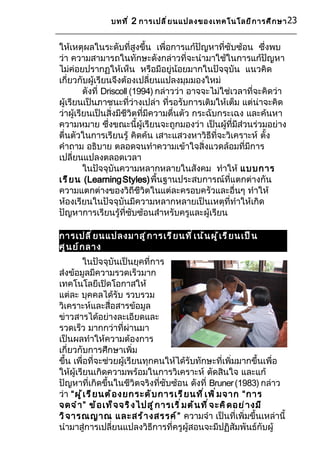 บทที ่ 2 การเปลี ่ ย นแปลงของเทคโนโลยี ก ารศึ ก ษา 23


ให้เหตุผลในระดับที่สูงขึ้น เพื่อการแก้ปัญหาที่ซับซ้อน ซึ่งพบ
ว่า ความสามารถในทักษะดังกล่าวที่จะนำามาใช้ในการแก้ปัญหา
ไม่ค่อยปรากฏให้เห็น หรือมีอยู่น้อยมากในปัจจุบัน แนวคิด
เกี่ยวกับผู้เรียนจึงต้องเปลี่ยนแปลงมุมมองใหม่
         ดังที่ Driscoll (1994) กล่าวว่า อาจจะไม่ใช่เวลาที่จะคิดว่า
ผู้เรียนเป็นภาชนะที่ว่างเปล่า ที่รอรับการเติมให้เต็ม แต่น่าจะคิด
ว่าผู้เรียนเป็นสิ่งมีชีวิตที่มีความตื่นตัว กระฉับกระเฉง และค้นหา
ความหมาย ซึ่งขณะนี้ผู้เรียนจะถูกมองว่า เป็นผู้ที่มีส่วนร่วมอย่าง
ตืนตัวในการเรียนรู้ คิดค้น เสาะแสวงหาวิธีที่จะวิเคราะห์ ตั้ง
  ่
คำาถาม อธิบาย ตลอดจนทำาความเข้าใจสิ่งแวดล้อมที่มีการ
เปลี่ยนแปลงตลอดเวลา
         ในปัจจุบันความหลากหลายในสังคม ทำาให้ แบบการ
เรี ย น (Learning Styles) พื้นฐานประสบการณ์ที่แตกต่างกัน
ความแตกต่างของวิถีชีวิตในแต่ละครอบครัวและอื่นๆ ทำาให้
ห้องเรียนในปัจจุบันมีความหลากหลายเป็นเหตุที่ทำาให้เกิด
ปัญหาการเรียนรู้ที่ซับซ้อนสำาหรับครูและผู้เรียน

การเปลี ่ ย นแปลงมาสู ่ ก ารเรี ย นที ่ เ น้ น ผู ้ เ รี ย นเป็ น
ศู น ย์ ก ลาง
          ในปัจจุบันเป็นยุคที่การ
ส่งข้อมูลมีความรวดเร็วมาก
เทคโนโลยีเปิดโอกาสให้
แต่ละ บุคคลได้รับ รวบรวม
วิเคราะห์และสื่อสารข้อมูล
ข่าวสารได้อย่างละเอียดและ
รวดเร็ว มากกว่าที่ผ่านมา
เป็นผลทำาให้ความต้องการ
เกี่ยวกับการศึกษาเพิ่ม
ขึ้น เพื่อที่จะช่วยผู้เรียนทุกคนให้ได้รับทักษะที่เพิ่มมากขึ้นเพื่อ
ให้ผู้เรียนเกิดความพร้อมในการวิเคราะห์ ตัดสินใจ และแก้
ปัญหาที่เกิดขึ้นในชีวิตจริงที่ซับซ้อน ดังที่ Bruner (1983) กล่าว
ว่า “ผู ้ เ รี ย นต้ อ งยกระดั บ การเรี ย นที ่ เ พิ ่ ม จาก “การ
จดจำ า ” ข้ อ เท็ จ จริ ง ไปสู ่ ก ารเริ ่ ม ต้ น ที ่ จ ะคิ ด อย่ า งมี
วิ จ ารณญาณ และสร้ า งสรรค์ ” ความจำา เป็นที่เพิ่มขึ้นเหล่านี้
นำามาสู่การเปลี่ยนแปลงวิธีการที่ครูผู้สอนจะมีปฏิสัมพันธ์กับผู้
 