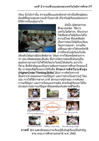 บทที ่ 2 การเปลี ่ ย นแปลงของเทคโนโลยี ก ารศึ ก ษา 24


เรียน ยิ่งไปกว่านั้น ความเปลี่ยนแปลงดังกล่าวจำาเป็นที่ครูผู้สอน
ต้องมีพื้นฐานของความเข้าใจอย่างดี เกี่ยวกับผู้เรียนแต่ละคนว่า
มีวิธีการเรียนรู้อย่างไร
                                           ดังนั้น ผู้สอนควรจะ
                                   ศึกษาเทคนิค วิธีการ
                                   เทคโนโลยีต่างๆ ที่จะนำามา
                                   ใช้เพื่อช่วยให้ผู้เรียนได้รับ
                                   ความรู้ใหม่ ซึ่งแต่เดิมมัก
                                   เป็นการสอนให้ผู้เรียนเรียน
                                   โดยการท่องจำา ควรปรับ
                                   เปลี่ยนมาสู่การใช้เทคนิควิธี
                                   การที่จะช่วยผู้เรียนรับข้อ
เท็จจริงได้อย่างมีประสิทธิภาพ ได้แก่ การใช้เทคนิคช่วยการ
จำา เช่น Mnemonics เป็นต้น ซึ่งการจัดการสอนที่เน้นครูเป็น
ศูนย์กลางอาจนำาไปใช้ให้เกิดประโยชน์ได้เช่นกัน อย่างไร
ก็ตาม สิ่งที่สำาคัญและเป็นความต้องการของการศึกษาในขณะนี้
คือ การสอนที่ผู้เรียนควรได้รับคือ ทั ก ษะการคิ ด ในระดั บ สู ง
(Higher-Order Thinking Skills) ได้แก่ การคิดวิเคราะห์
สังเคราะห์ ตลอดจนการแก้ปัญหา และการถ่ายโยงความรู้ โดย
เน้น การใช้วิธีการต่างๆ อาทิ สถานการณ์จำาลอง การค้นพบ
การแก้ปัญหา และการเรียนแบบร่วมมือ สำาหรับผู้เรียนจะได้รับ
ประสบการณ์การแก้ปัญหาที่สอดคล้องกับสภาพชีวิตจริง




  ภาพที ่ 2-1 แสดงลักษณะการเรียนรู้ที่เน้นผู้เรียนเป็นสำาคัญ
           ตาม พรบ.การศึกษาแห่งชาติ พ.ศ. 2542
 