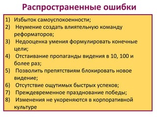 Распространенные ошибки
1) Избыток самоуспокоенности;
2) Неумение создать влиятельную команду
   реформаторов;
3) Недооценка умения формулировать конечные
   цели;
4) Отстаивание пропаганды видения в 10, 100 и
   более раз;
5) Позволить препятствиям блокировать новое
   видение;
6) Отсутствие ощутимых быстрых успехов;
7) Преждевременное празднование победы;
8) Изменения не укореняются в корпоративной
   культуре
 