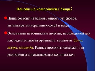 Основные компоненты пищи:

Пища состоит из белков, жиров , углеводов,
  витаминов, минеральных солей и воды.

Основными источниками энергии, необходимой для
  жизнедеятельности организма, являются белки,
  жиры, углеводы. Разные продукты содержат эти
  компоненты в неодинаковых количествах.
 