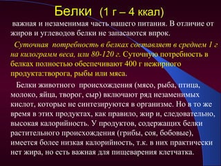 Белки (1 г – 4 ккал)
важная и незаменимая часть нашего питания. В отличие от
жиров и углеводов белки не запасаются впрок.
 Суточная потребность в белках составляет в среднем 1 г
на килограмм веса, или 80-120 г. Суточную потребность в
белках полностью обеспечивают 400 г нежирного
продукта:творога, рыбы или мяса.
 Белки животного происхождения (мясо, рыба, птица,
молоко, яйца, творог, сыр) включают ряд незаменимых
кислот, которые не синтезируются в организме. Но в то же
время в этих продуктах, как правило, жир и, следовательно,
высокая калорийность. У продуктов, содержащих белки
растительного происхождения (грибы, соя, бобовые),
имеется более низкая калорийность, т.к. в них практически
нет жира, но есть важная для пищеварения клетчатка.
 