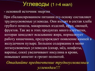 Углеводы (1 г-4 ккал)
- основной источник энергии
При сбалансированном питании его основу составляют
трудноусвояемые углеводы. Они входят в состав хлеба
грубого помола, макаронных изделий, круп, овощей,
фруктов. Так же в этих продуктах много клетчатки,
которая замедляет всасывание жира, нормализует
работу кишечника, предупреждает появление камней в
желудочном пузыре. Большое содержание в меню
легкоусвояемых углеводов (сахар, мёд, конфеты,
варенье, соки) увеличивают инсулина в крови,
повышает аппетит и грозит полнотой.
 Отадавйте предпочтение трудноусвояемым
               углеводам!!!
 
